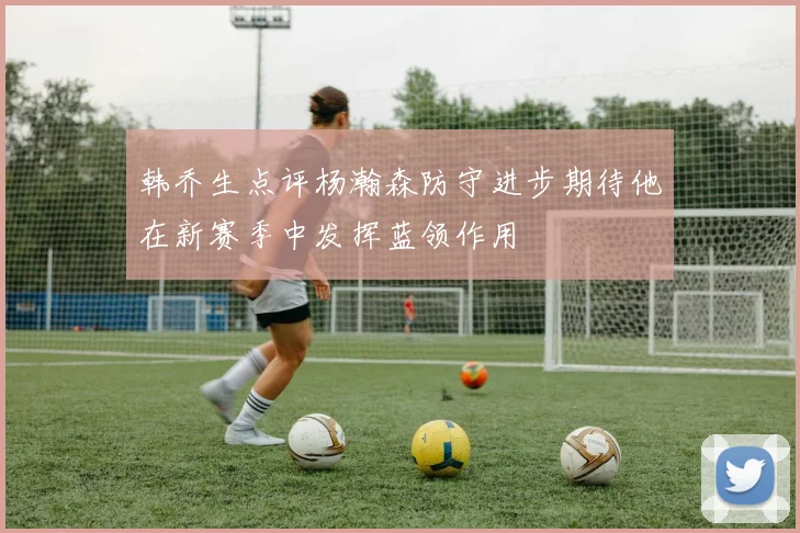 韩乔生点评杨瀚森防守进步期待他在新赛季中发挥蓝领作用