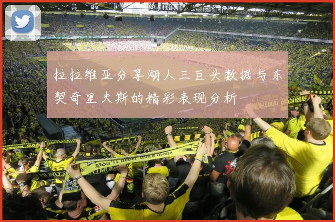 拉拉维亚分享湖人三巨头数据与东契奇里夫斯的精彩表现分析