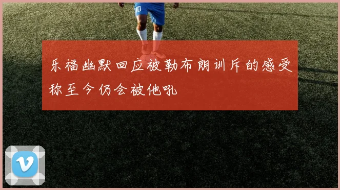 乐福幽默回应被勒布朗训斥的感受称至今仍会被他吼