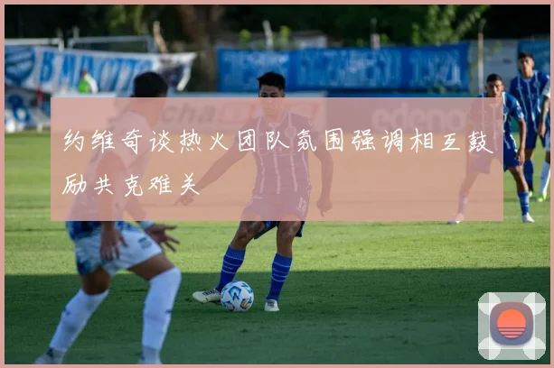 约维奇谈热火团队氛围强调相互鼓励共克难关